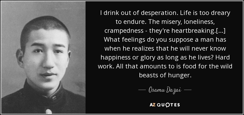 I drink out of desperation. Life is too dreary to endure. The misery, loneliness, crampedness - they're heartbreaking.[...] What feelings do you suppose a man has when he realizes that he will never know happiness or glory as long as he lives? Hard work. All that amounts to is food for the wild beasts of hunger. - Osamu Dazai