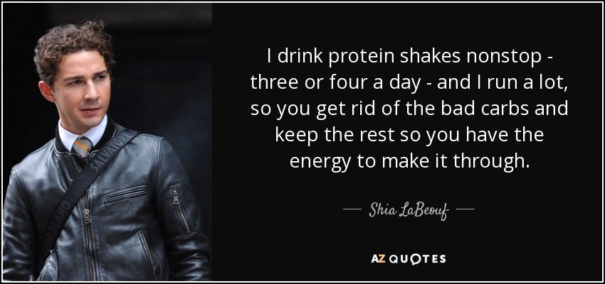 I drink protein shakes nonstop - three or four a day - and I run a lot, so you get rid of the bad carbs and keep the rest so you have the energy to make it through. - Shia LaBeouf