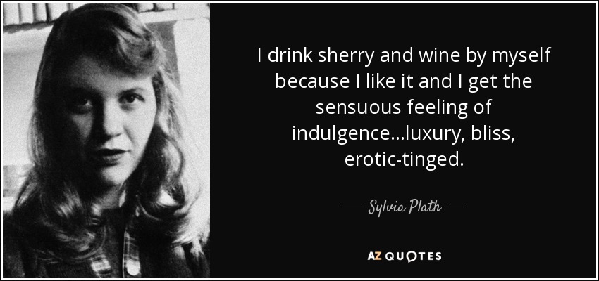 I drink sherry and wine by myself because I like it and I get the sensuous feeling of indulgence...luxury, bliss, erotic-tinged. - Sylvia Plath