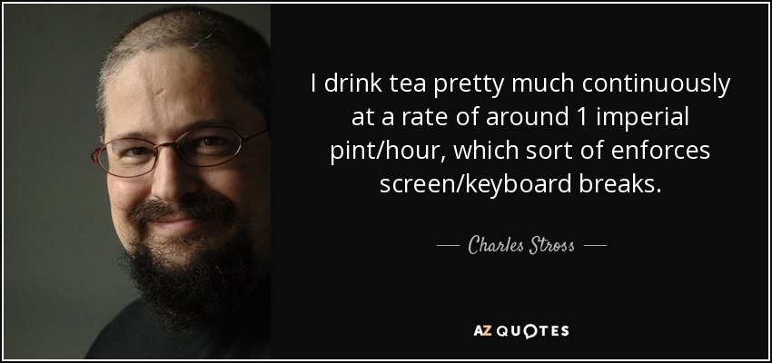I drink tea pretty much continuously at a rate of around 1 imperial pint/hour, which sort of enforces screen/keyboard breaks. - Charles Stross