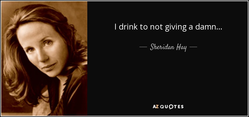 I drink to not giving a damn . . . - Sheridan Hay