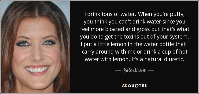 I drink tons of water. When you're puffy, you think you can't drink water since you feel more bloated and gross but that's what you do to get the toxins out of your system. I put a little lemon in the water bottle that I carry around with me or drink a cup of hot water with lemon. It's a natural diuretic. - Kate Walsh