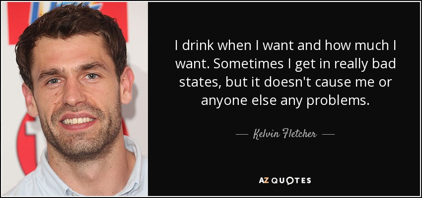 I drink when I want and how much I want. Sometimes I get in really bad states, but it doesn't cause me or anyone else any problems. - Kelvin Fletcher