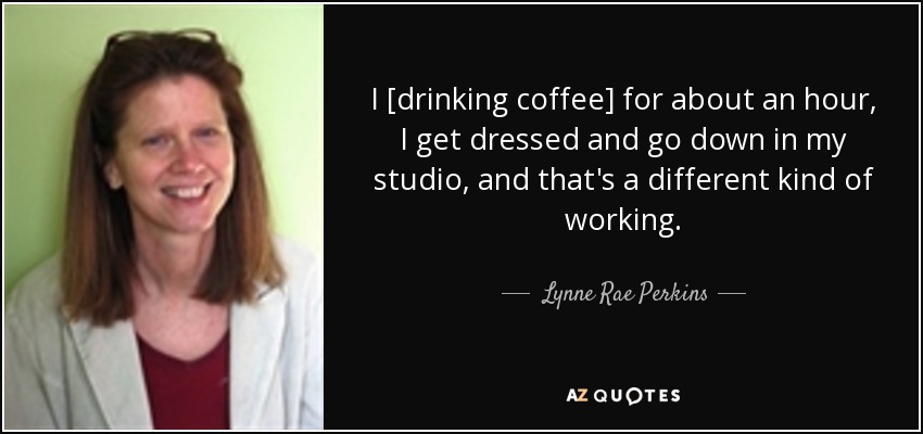 I [drinking coffee] for about an hour, I get dressed and go down in my studio, and that's a different kind of working. - Lynne Rae Perkins