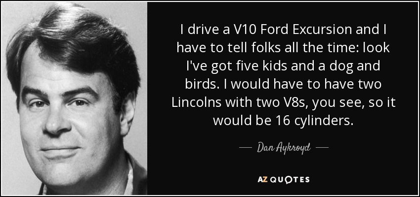 I drive a V10 Ford Excursion and I have to tell folks all the time: look I've got five kids and a dog and birds. I would have to have two Lincolns with two V8s, you see, so it would be 16 cylinders. - Dan Aykroyd