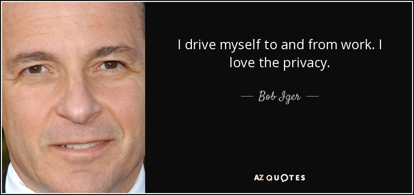 I drive myself to and from work. I love the privacy. - Bob Iger