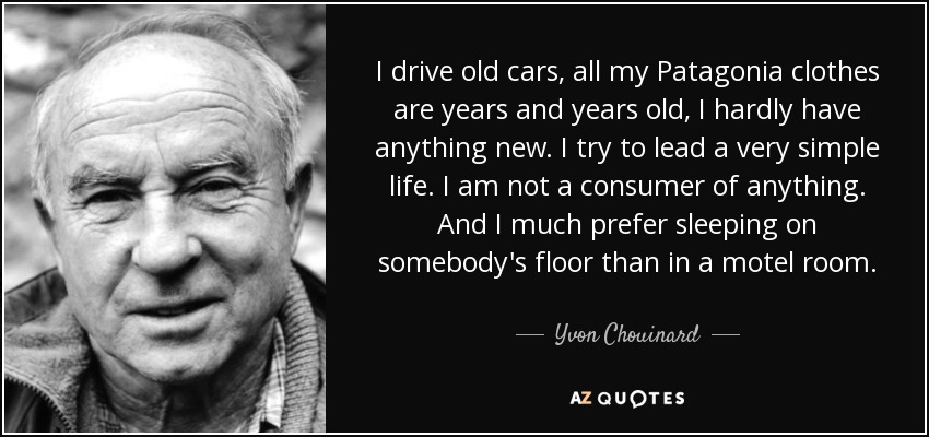 I drive old cars, all my Patagonia clothes are years and years old, I hardly have anything new. I try to lead a very simple life. I am not a consumer of anything. And I much prefer sleeping on somebody's floor than in a motel room. - Yvon Chouinard