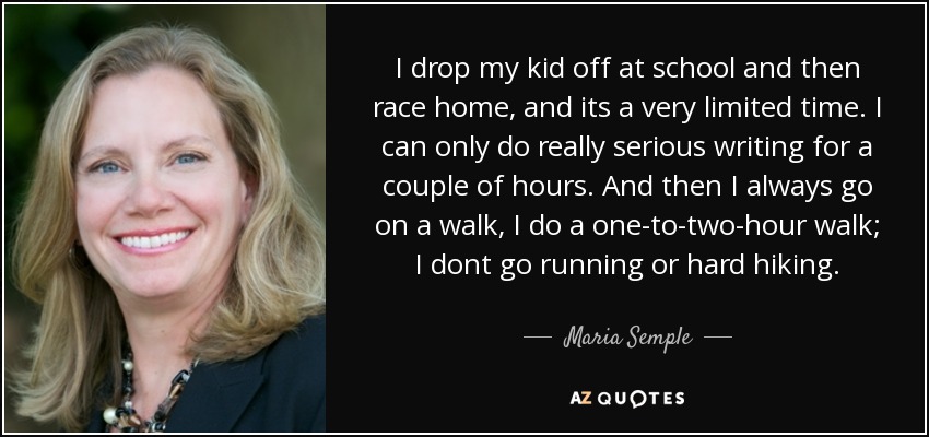 I drop my kid off at school and then race home, and its a very limited time. I can only do really serious writing for a couple of hours. And then I always go on a walk, I do a one-to-two-hour walk; I dont go running or hard hiking. - Maria Semple