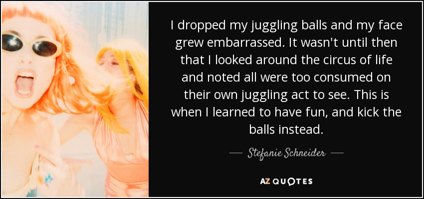I dropped my juggling balls and my face grew embarrassed. It wasn't until then that I looked around the circus of life and noted all were too consumed on their own juggling act to see. This is when I learned to have fun, and kick the balls instead. - Stefanie Schneider