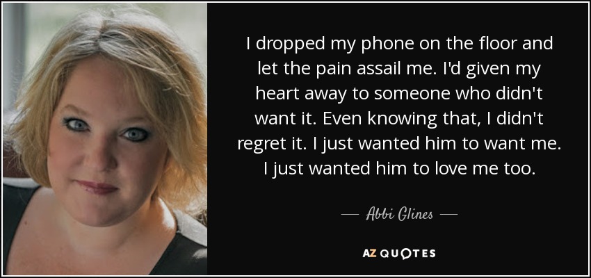 I dropped my phone on the floor and let the pain assail me. I'd given my heart away to someone who didn't want it. Even knowing that, I didn't regret it. I just wanted him to want me. I just wanted him to love me too. - Abbi Glines