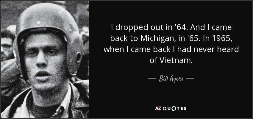 I dropped out in '64. And I came back to Michigan, in '65. In 1965, when I came back I had never heard of Vietnam. - Bill Ayers