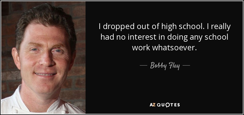 I dropped out of high school. I really had no interest in doing any school work whatsoever. - Bobby Flay