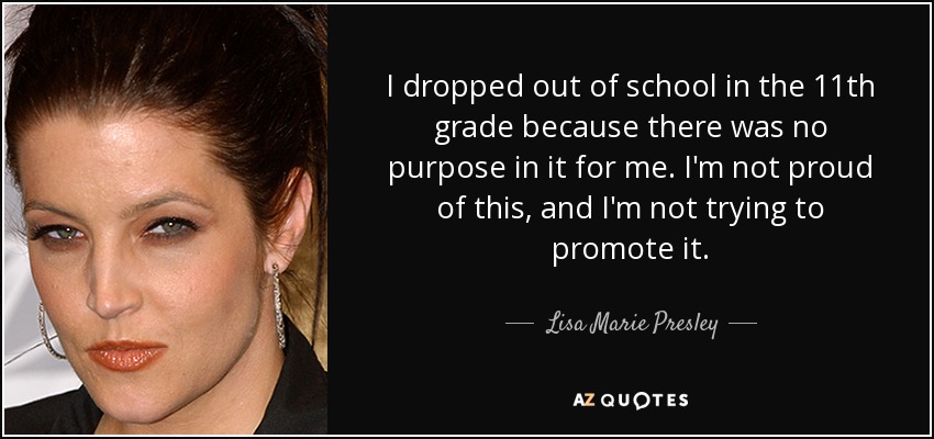 I dropped out of school in the 11th grade because there was no purpose in it for me. I'm not proud of this, and I'm not trying to promote it. - Lisa Marie Presley