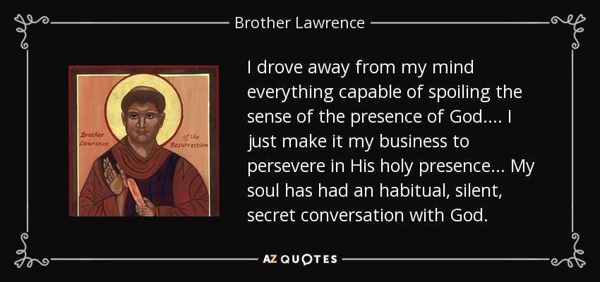 I drove away from my mind everything capable of spoiling the sense of the presence of God.... I just make it my business to persevere in His holy presence... My soul has had an habitual, silent, secret conversation with God. - Brother Lawrence