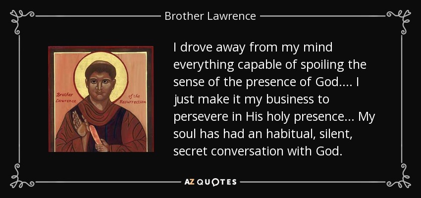 I drove away from my mind everything capable of spoiling the sense of the presence of God.... I just make it my business to persevere in His holy presence... My soul has had an habitual, silent, secret conversation with God. - Brother Lawrence