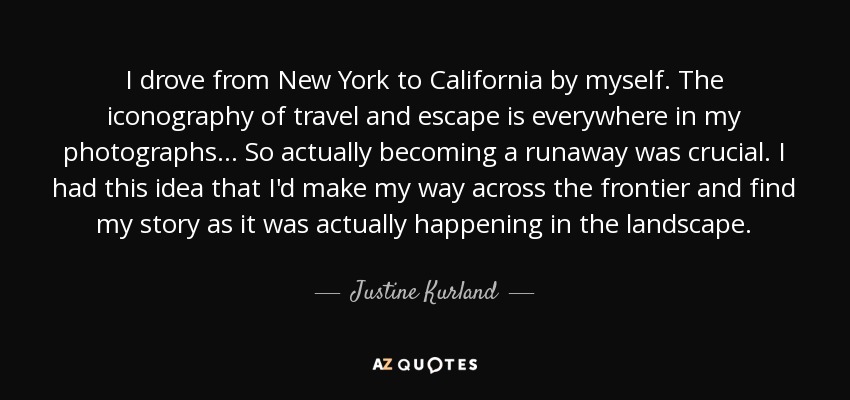I drove from New York to California by myself. The iconography of travel and escape is everywhere in my photographs... So actually becoming a runaway was crucial. I had this idea that I'd make my way across the frontier and find my story as it was actually happening in the landscape. - Justine Kurland