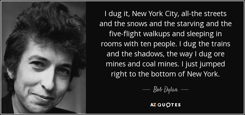 I dug it, New York City, all-the streets and the snows and the starving and the five-flight walkups and sleeping in rooms with ten people. I dug the trains and the shadows, the way I dug ore mines and coal mines. I just jumped right to the bottom of New York. - Bob Dylan