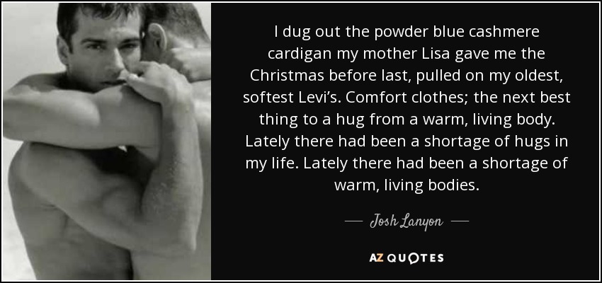 I dug out the powder blue cashmere cardigan my mother Lisa gave me the Christmas before last, pulled on my oldest, softest Levi’s. Comfort clothes; the next best thing to a hug from a warm, living body. Lately there had been a shortage of hugs in my life. Lately there had been a shortage of warm, living bodies. - Josh Lanyon