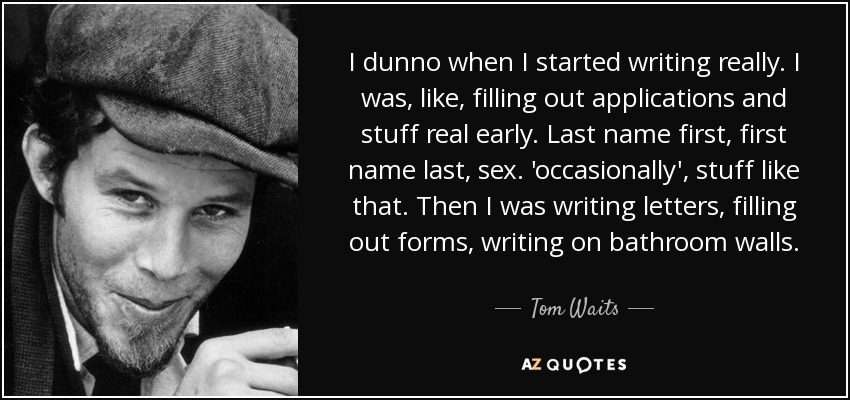 I dunno when I started writing really. I was, like, filling out applications and stuff real early. Last name first, first name last, sex. 'occasionally' , stuff like that. Then I was writing letters, filling out forms, writing on bathroom walls. - Tom Waits