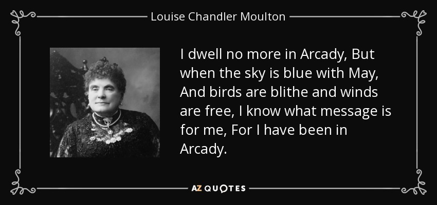 I dwell no more in Arcady, But when the sky is blue with May, And birds are blithe and winds are free, I know what message is for me, For I have been in Arcady. - Louise Chandler Moulton