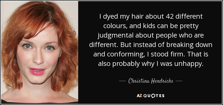 I dyed my hair about 42 different colours, and kids can be pretty judgmental about people who are different. But instead of breaking down and conforming, I stood firm. That is also probably why I was unhappy. - Christina Hendricks