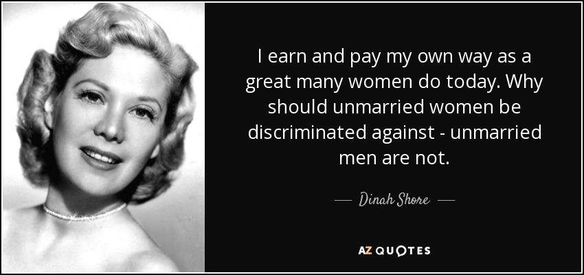 I earn and pay my own way as a great many women do today. Why should unmarried women be discriminated against - unmarried men are not. - Dinah Shore