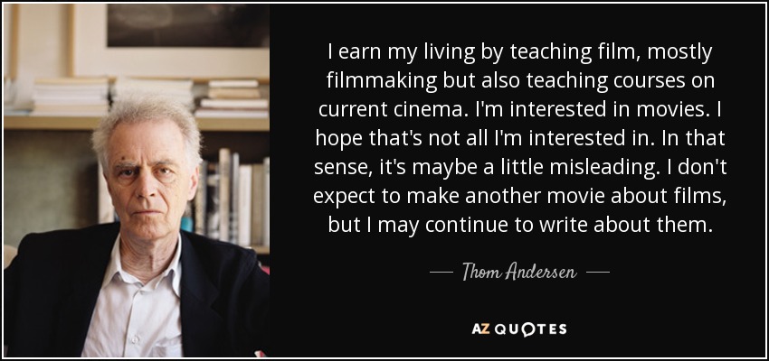 I earn my living by teaching film, mostly filmmaking but also teaching courses on current cinema. I'm interested in movies. I hope that's not all I'm interested in. In that sense, it's maybe a little misleading. I don't expect to make another movie about films, but I may continue to write about them. - Thom Andersen