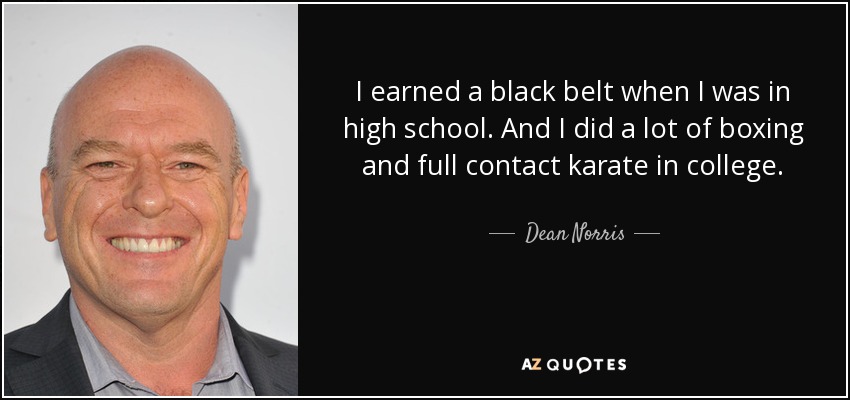 I earned a black belt when I was in high school. And I did a lot of boxing and full contact karate in college. - Dean Norris