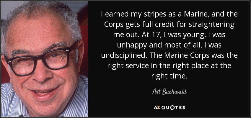 I earned my stripes as a Marine, and the Corps gets full credit for straightening me out. At 17, I was young, I was unhappy and most of all, I was undisciplined. The Marine Corps was the right service in the right place at the right time. - Art Buchwald