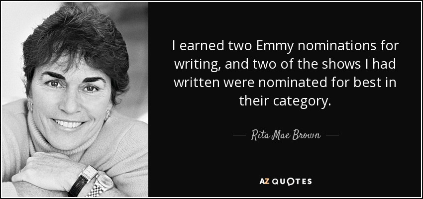 I earned two Emmy nominations for writing, and two of the shows I had written were nominated for best in their category. - Rita Mae Brown