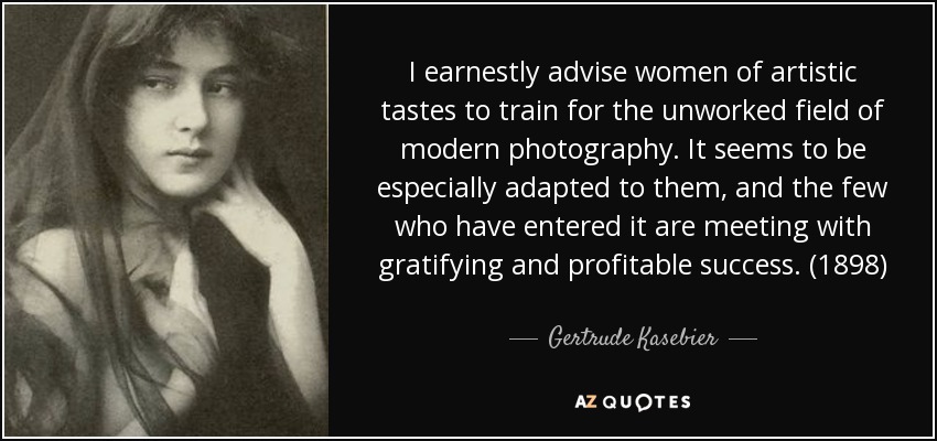 I earnestly advise women of artistic tastes to train for the unworked field of modern photography. It seems to be especially adapted to them, and the few who have entered it are meeting with gratifying and profitable success. (1898) - Gertrude Kasebier