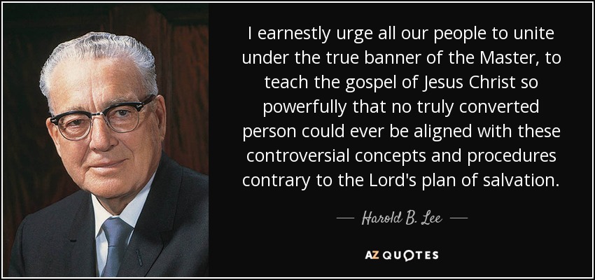 I earnestly urge all our people to unite under the true banner of the Master, to teach the gospel of Jesus Christ so powerfully that no truly converted person could ever be aligned with these controversial concepts and procedures contrary to the Lord's plan of salvation. - Harold B. Lee