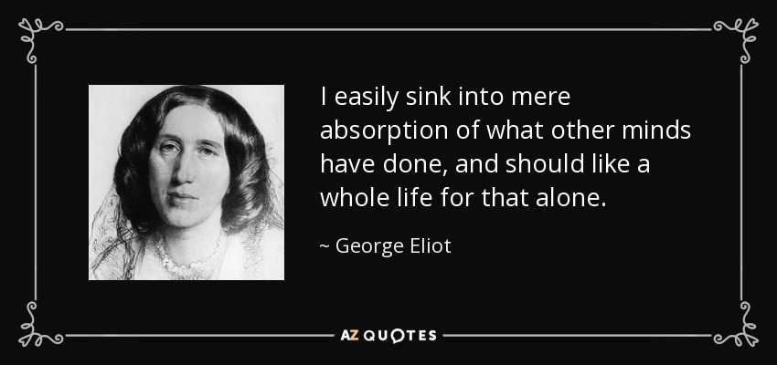 I easily sink into mere absorption of what other minds have done, and should like a whole life for that alone. - George Eliot