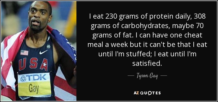 I eat 230 grams of protein daily, 308 grams of carbohydrates, maybe 70 grams of fat. I can have one cheat meal a week but it can't be that I eat until I'm stuffed; I eat until I'm satisfied. - Tyson Gay