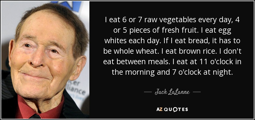 I eat 6 or 7 raw vegetables every day, 4 or 5 pieces of fresh fruit. I eat egg whites each day. If I eat bread, it has to be whole wheat. I eat brown rice. I don't eat between meals. I eat at 11 o'clock in the morning and 7 o'clock at night. - Jack LaLanne