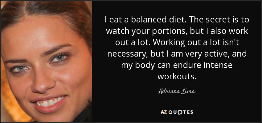 I eat a balanced diet. The secret is to watch your portions, but I also work out a lot. Working out a lot isn't necessary, but I am very active, and my body can endure intense workouts. - Adriana Lima