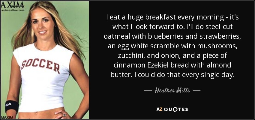 I eat a huge breakfast every morning - it's what I look forward to. I'll do steel-cut oatmeal with blueberries and strawberries, an egg white scramble with mushrooms, zucchini, and onion, and a piece of cinnamon Ezekiel bread with almond butter. I could do that every single day. - Heather Mitts