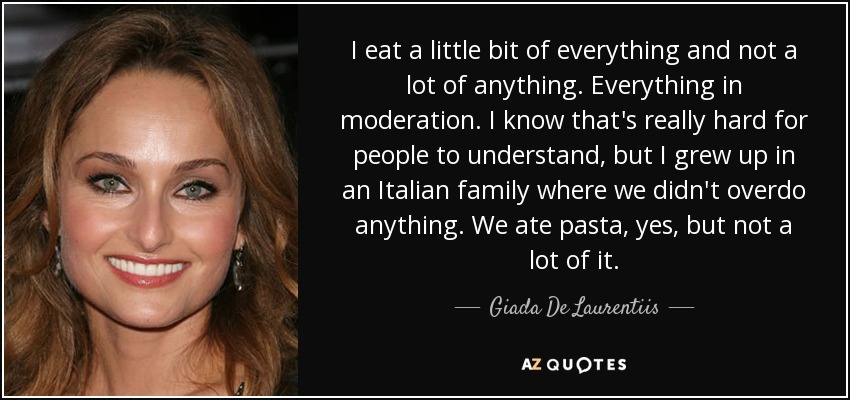 I eat a little bit of everything and not a lot of anything. Everything in moderation. I know that's really hard for people to understand, but I grew up in an Italian family where we didn't overdo anything. We ate pasta, yes, but not a lot of it. - Giada De Laurentiis