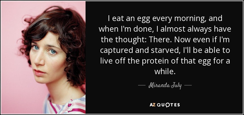 I eat an egg every morning, and when I'm done, I almost always have the thought: There. Now even if I'm captured and starved, I'll be able to live off the protein of that egg for a while. - Miranda July