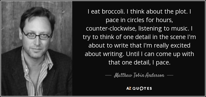 I eat broccoli. I think about the plot. I pace in circles for hours, counter-clockwise, listening to music. I try to think of one detail in the scene I'm about to write that I'm really excited about writing. Until I can come up with that one detail, I pace. - Matthew Tobin Anderson