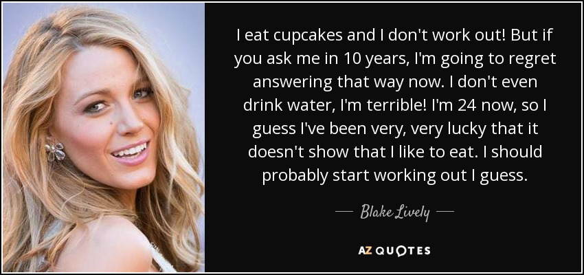 I eat cupcakes and I don't work out! But if you ask me in 10 years, I'm going to regret answering that way now. I don't even drink water, I'm terrible! I'm 24 now, so I guess I've been very, very lucky that it doesn't show that I like to eat. I should probably start working out I guess. - Blake Lively