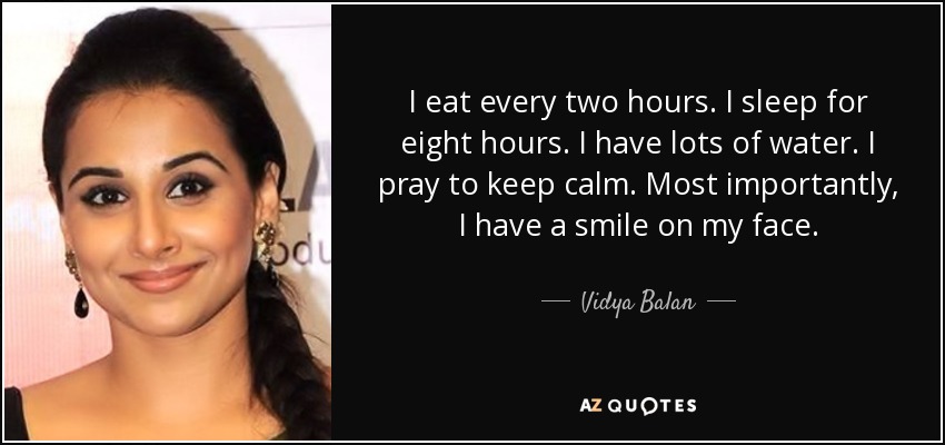 I eat every two hours. I sleep for eight hours. I have lots of water. I pray to keep calm. Most importantly, I have a smile on my face. - Vidya Balan