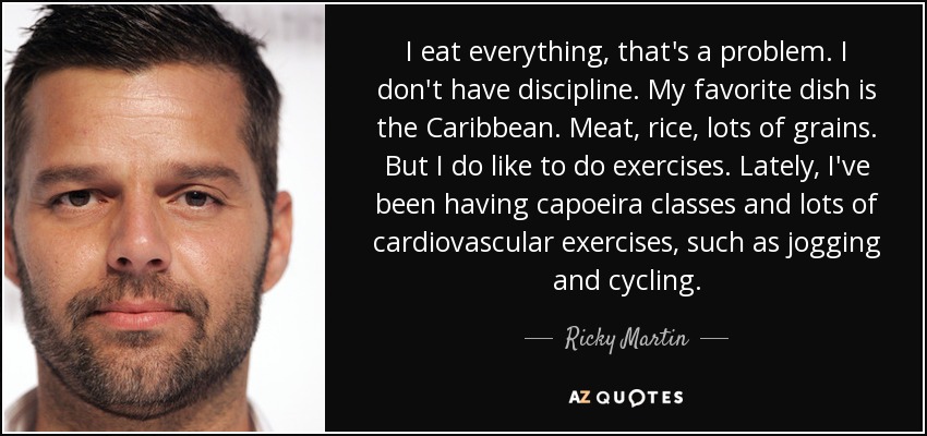 I eat everything, that's a problem. I don't have discipline. My favorite dish is the Caribbean. Meat, rice, lots of grains. But I do like to do exercises. Lately, I've been having capoeira classes and lots of cardiovascular exercises, such as jogging and cycling. - Ricky Martin
