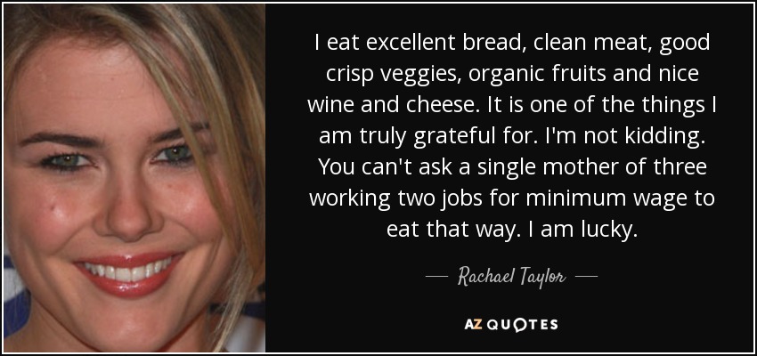 I eat excellent bread, clean meat, good crisp veggies, organic fruits and nice wine and cheese. It is one of the things I am truly grateful for. I'm not kidding. You can't ask a single mother of three working two jobs for minimum wage to eat that way. I am lucky. - Rachael Taylor