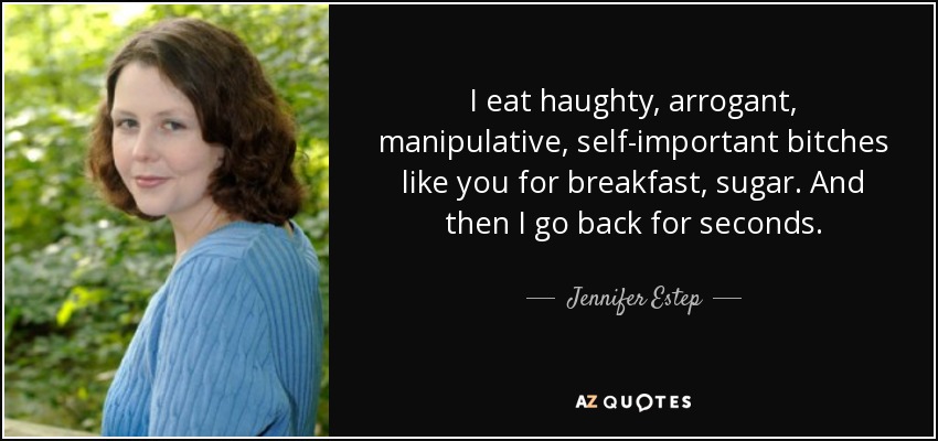 I eat haughty, arrogant, manipulative, self-important bitches like you for breakfast, sugar. And then I go back for seconds. - Jennifer Estep