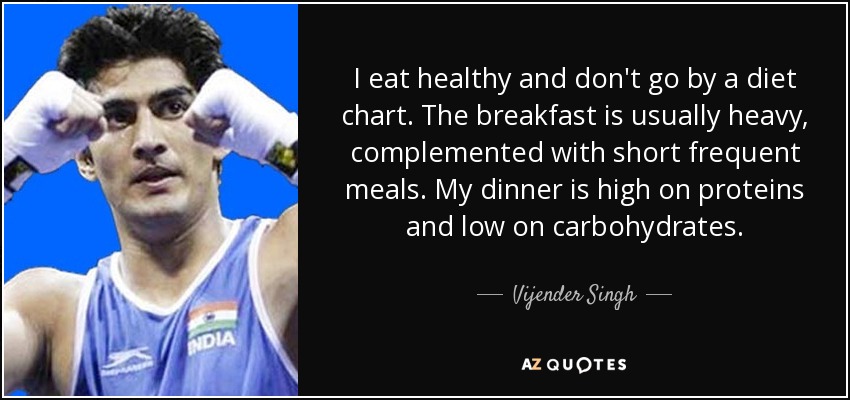 I eat healthy and don't go by a diet chart. The breakfast is usually heavy, complemented with short frequent meals. My dinner is high on proteins and low on carbohydrates. - Vijender Singh