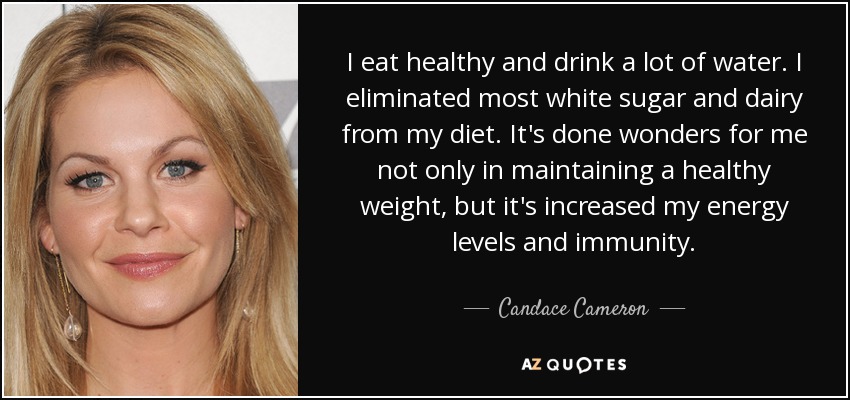 I eat healthy and drink a lot of water. I eliminated most white sugar and dairy from my diet. It's done wonders for me not only in maintaining a healthy weight, but it's increased my energy levels and immunity. - Candace Cameron