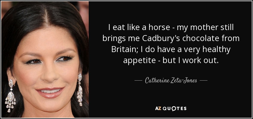 I eat like a horse - my mother still brings me Cadbury's chocolate from Britain; I do have a very healthy appetite - but I work out. - Catherine Zeta-Jones