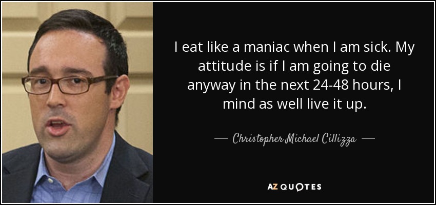 I eat like a maniac when I am sick. My attitude is if I am going to die anyway in the next 24-48 hours, I mind as well live it up. - Christopher Michael Cillizza
