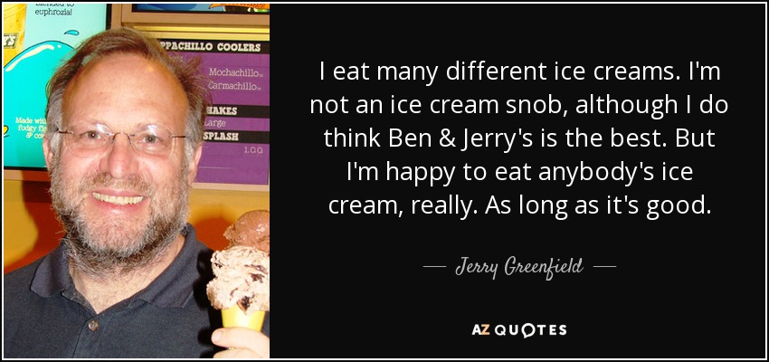 I eat many different ice creams. I'm not an ice cream snob, although I do think Ben & Jerry's is the best. But I'm happy to eat anybody's ice cream, really. As long as it's good. - Jerry Greenfield